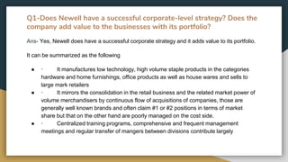 Q1-Does Newell have a successful corporate-level strategy? Does the
company add value to the businesses with its portfolio?
Ans- Yes, Newell does have a successful corporate strategy and it adds value to its portfolio.
It can be summarized as the following
● · It manufactures low technology, high volume staple products in the categories
hardware and home furnishings, office products as well as house wares and sells to
large mark retailers
● · It mirrors the consolidation in the retail business and the related market power of
volume merchandisers by continuous flow of acquisitions of companies, those are
generally well known brands and often claim #1 or #2 positions in terms of market
share but that on the other hand are poorly managed on the cost side.
● · Centralized training programs, comprehensive and frequent management
meetings and regular transfer of mangers between divisions contribute largely
 