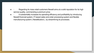 ● · Regarding its mass retail customers Newell aims at a solid reputation for its high
service quality, commanding a premium price
● · It substantially increases its operating efficiency and profitability by introducing
Newell financial system, IT based sales and order processing system and flexible
manufacturing system ( Newellization) , by streamlining its processes.
 