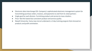 ● Electronic data interchange EDI- Company’s sophisticated electronic management system for
transmitting purchase orders, invoices, and payments to and from its retail partners
● Single goal for each division- Furnishing product and service to mass retailers.
● Price- Not the lowest but consistent product and service quality
● Newell University- Every new recruit underwent a 2-day training program that stressed on
products and profit orientation.
 