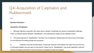 Q4-Acquisition of Calphalon and
Rubbermaid.
Ans-
Decision Evaluation –
Acquisition of Calphalon-
1. Although Calphalon acquisition will create value to Newell, it potentially can present considerable challenges.
There is a delicate balance between “Newellization” and protecting the integrity of the Calphalon brand.
2. The typical approach to “Newellization” has been one of absorption. Newell keeps the brand name of the target
firm and discards the existing people and processes.
3. Calphalon has built its brand equity, in large part, because of the efforts of its sales force and its focus
on educating retailers and end users on the product. If taken too far, “Newellization” may erode Calphalon’s premium
service and destroy the barrier of entry for premium competitors at high end retailers.
 
