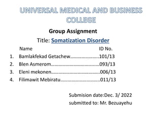 Group Assignment
Title: Somatization Disorder
Name ID No.
1. Bamlakfekad Getachew…………………..101/13
2. Blen Asmerom…………………………………093/13
3. Eleni mekonen………………………………...006/13
4. Filimawit Mebiratu…………………………..011/13
Submision date:Dec. 3/ 2022
submitted to: Mr. Bezuayehu
 