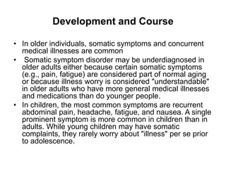 Development and Course
• In older individuals, somatic symptoms and concurrent
medical illnesses are common
• Somatic symptom disorder may be underdiagnosed in
older adults either because certain somatic symptoms
(e.g., pain, fatigue) are considered part of normal aging
or because illness worry is considered "understandable"
in older adults who have more general medical illnesses
and medications than do younger people.
• In children, the most common symptoms are recurrent
abdominal pain, headache, fatigue, and nausea. A single
prominent symptom is more common in children than in
adults. While young children may have somatic
complaints, they rarely worry about "illness" per se prior
to adolescence.
 