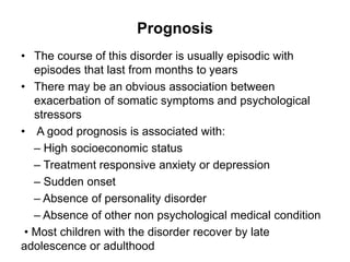 Prognosis
• The course of this disorder is usually episodic with
episodes that last from months to years
• There may be an obvious association between
exacerbation of somatic symptoms and psychological
stressors
• A good prognosis is associated with:
– High socioeconomic status
– Treatment responsive anxiety or depression
– Sudden onset
– Absence of personality disorder
– Absence of other non psychological medical condition
• Most children with the disorder recover by late
adolescence or adulthood
 