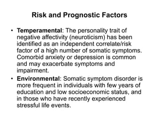 Risk and Prognostic Factors
• Temperamental: The personality trait of
negative affectivity (neuroticism) has been
identified as an independent correlate/risk
factor of a high number of somatic symptoms.
Comorbid anxiety or depression is common
and may exacerbate symptoms and
impairment.
• Environmental: Somatic symptom disorder is
more frequent in individuals with few years of
education and low socioeconomic status, and
in those who have recently experienced
stressful life events.
 