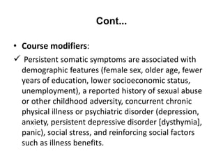 Cont...
• Course modifiers:
 Persistent somatic symptoms are associated with
demographic features (female sex, older age, fewer
years of education, lower socioeconomic status,
unemployment), a reported history of sexual abuse
or other childhood adversity, concurrent chronic
physical illness or psychiatric disorder (depression,
anxiety, persistent depressive disorder [dysthymia],
panic), social stress, and reinforcing social factors
such as illness benefits.
 