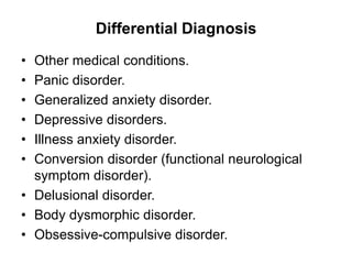 Differential Diagnosis
• Other medical conditions.
• Panic disorder.
• Generalized anxiety disorder.
• Depressive disorders.
• Illness anxiety disorder.
• Conversion disorder (functional neurological
symptom disorder).
• Delusional disorder.
• Body dysmorphic disorder.
• Obsessive-compulsive disorder.
 