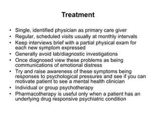 Treatment
• Single, identified physician as primary care giver
• Regular, scheduled visits usually at monthly intervals
• Keep interviews brief with a partial physical exam for
each new symptom expressed
• Generally avoid lab/diagnostic investigations
• Once diagnosed view these problems as being
communications of emotional distress
• Try and raise awareness of these symptoms being
responses to psychological pressures and see if you can
motivate patient to see a mental health clinician
• Individual or group psychotherapy
• Pharmacotherapy is useful only when a patient has an
underlying drug responsive psychiatric condition
 
