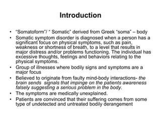 Introduction
• “Somatoform”/ “ Somatic” derived from Greek “soma” – body
• Somatic symptom disorder is diagnosed when a person has a
significant focus on physical symptoms, such as pain,
weakness or shortness of breath, to a level that results in
major distress and/or problems functioning. The individual has
excessive thoughts, feelings and behaviors relating to the
physical symptoms.
• Group of illnesses where bodily signs and symptoms are a
major focus
• Believed to originate from faulty mind-body interactions- the
brain sends signals that impinge on the patients awareness
falsely suggesting a serious problem in the body.
• The symptoms are medically unexplained.
• Patients are convinced that their suffering comes from some
type of undetected and untreated bodily derangement
 