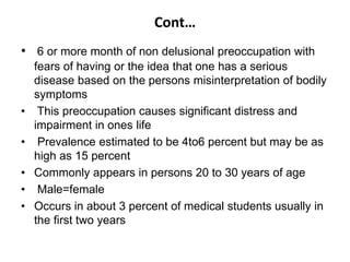 Cont…
• 6 or more month of non delusional preoccupation with
fears of having or the idea that one has a serious
disease based on the persons misinterpretation of bodily
symptoms
• This preoccupation causes significant distress and
impairment in ones life
• Prevalence estimated to be 4to6 percent but may be as
high as 15 percent
• Commonly appears in persons 20 to 30 years of age
• Male=female
• Occurs in about 3 percent of medical students usually in
the first two years
 