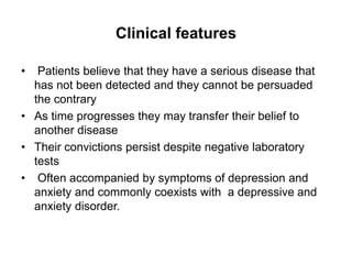 Clinical features
• Patients believe that they have a serious disease that
has not been detected and they cannot be persuaded
the contrary
• As time progresses they may transfer their belief to
another disease
• Their convictions persist despite negative laboratory
tests
• Often accompanied by symptoms of depression and
anxiety and commonly coexists with a depressive and
anxiety disorder.
 
