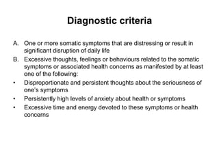 Diagnostic criteria
A. One or more somatic symptoms that are distressing or result in
significant disruption of daily life
B. Excessive thoughts, feelings or behaviours related to the somatic
symptoms or associated health concerns as manifested by at least
one of the following:
• Disproportionate and persistent thoughts about the seriousness of
one’s symptoms
• Persistently high levels of anxiety about health or symptoms
• Excessive time and energy devoted to these symptoms or health
concerns
 