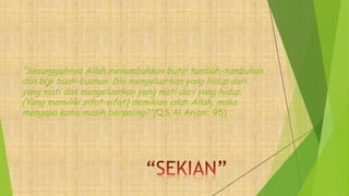 “Sesungguhnya Allah menumbuhkan butir tumbuh-tumbuhan
dan biji buah-buahan. Dia mengeluarkan yang hidup dari
yang mati dan mengeluarkan yang mati dari yang hidup.
(Yang memiliki sifat-sifat) demikian ialah Allah, maka
mengapa kamu masih berpaling?”(QS Al An’am: 95)
 