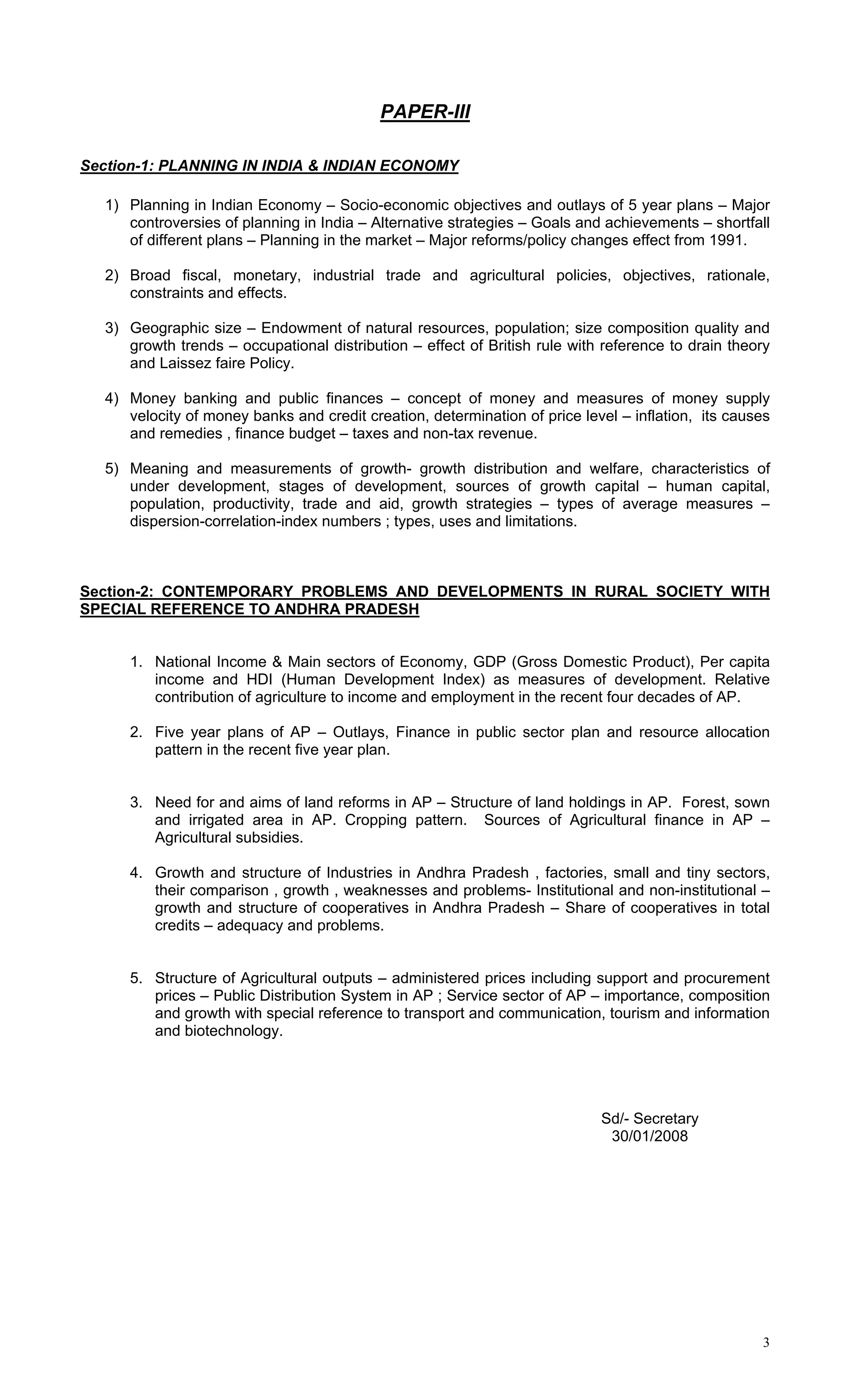 PAPER-III

Section-1: PLANNING IN INDIA & INDIAN ECONOMY

  1) Planning in Indian Economy – Socio-economic objectives and outlays of 5 year plans – Major
     controversies of planning in India – Alternative strategies – Goals and achievements – shortfall
     of different plans – Planning in the market – Major reforms/policy changes effect from 1991.

  2) Broad fiscal, monetary, industrial trade and agricultural policies, objectives, rationale,
     constraints and effects.

  3) Geographic size – Endowment of natural resources, population; size composition quality and
     growth trends – occupational distribution – effect of British rule with reference to drain theory
     and Laissez faire Policy.

  4) Money banking and public finances – concept of money and measures of money supply
     velocity of money banks and credit creation, determination of price level – inflation, its causes
     and remedies , finance budget – taxes and non-tax revenue.

  5) Meaning and measurements of growth- growth distribution and welfare, characteristics of
     under development, stages of development, sources of growth capital – human capital,
     population, productivity, trade and aid, growth strategies – types of average measures –
     dispersion-correlation-index numbers ; types, uses and limitations.



Section-2: CONTEMPORARY PROBLEMS AND DEVELOPMENTS IN RURAL SOCIETY WITH
SPECIAL REFERENCE TO ANDHRA PRADESH


     1. National Income & Main sectors of Economy, GDP (Gross Domestic Product), Per capita
        income and HDI (Human Development Index) as measures of development. Relative
        contribution of agriculture to income and employment in the recent four decades of AP.

     2. Five year plans of AP – Outlays, Finance in public sector plan and resource allocation
        pattern in the recent five year plan.


     3. Need for and aims of land reforms in AP – Structure of land holdings in AP. Forest, sown
        and irrigated area in AP. Cropping pattern. Sources of Agricultural finance in AP –
        Agricultural subsidies.

     4. Growth and structure of Industries in Andhra Pradesh , factories, small and tiny sectors,
        their comparison , growth , weaknesses and problems- Institutional and non-institutional –
        growth and structure of cooperatives in Andhra Pradesh – Share of cooperatives in total
        credits – adequacy and problems.


     5. Structure of Agricultural outputs – administered prices including support and procurement
        prices – Public Distribution System in AP ; Service sector of AP – importance, composition
        and growth with special reference to transport and communication, tourism and information
        and biotechnology.




                                                                            Sd/- Secretary
                                                                             30/01/2008




                                                                                                    3
 