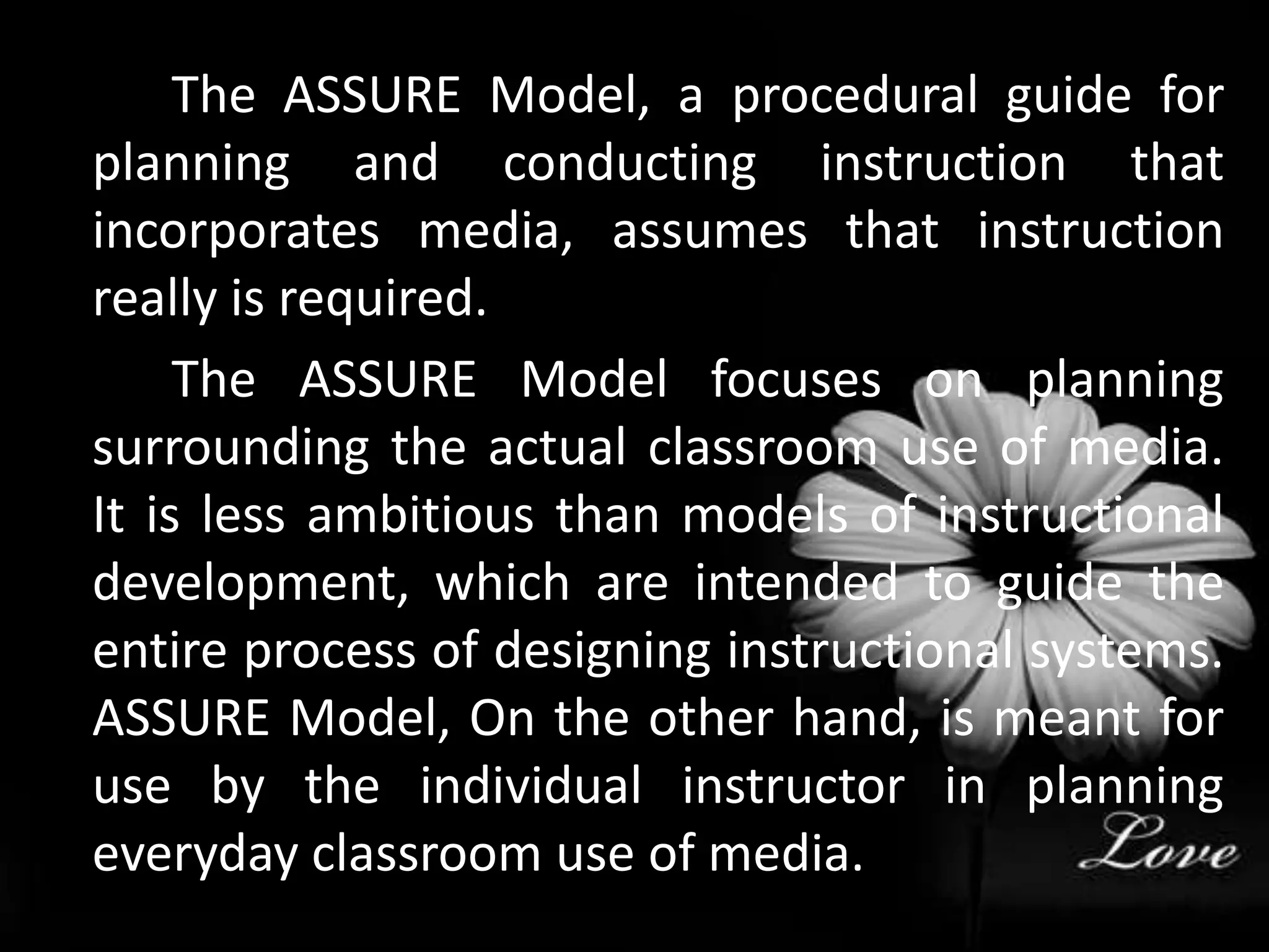 		The ASSURE Model, a procedural guide for planning and conducting instruction that incorporates media, assumes that instruction really is required. 		The ASSURE Model focuses on planning surrounding the actual classroom use of media. It is less ambitious than models of instructional development, which are intended to guide the entire process of designing instructional systems. ASSURE Model, On the other hand, is meant for use by the individual instructor in planning everyday classroom use of media. 