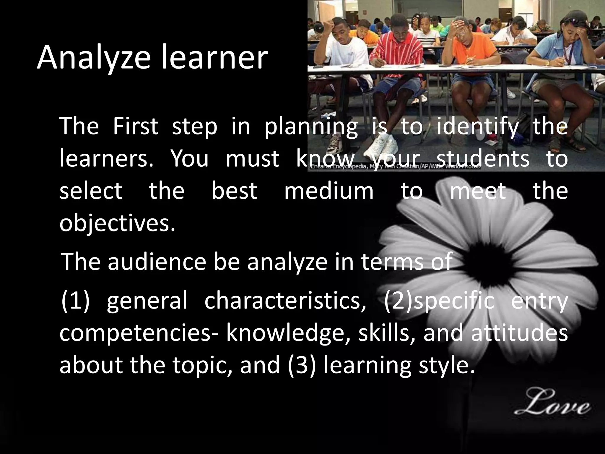 Analyze learner 	The First step in planning is to identify the learners. You must know your students to select the best medium to meet the objectives.    The audience be analyze in terms of     (1) general characteristics, (2)specific entry competencies- knowledge, skills, and attitudes about the topic, and (3) learning style.