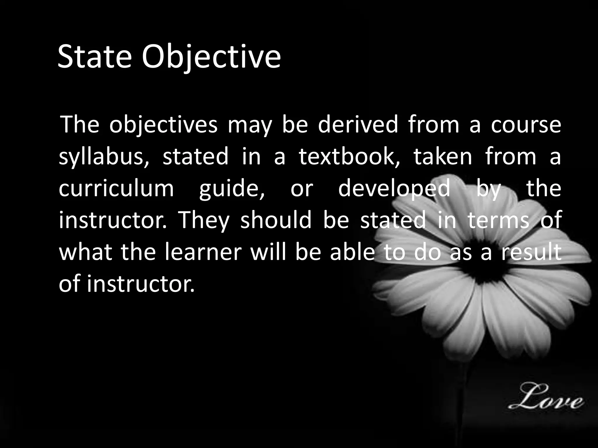 State Objective    The objectives may be derived from a course syllabus, stated in a textbook, taken from a curriculum guide, or developed by the instructor. They should be stated in terms of what the learner will be able to do as a result of instructor.