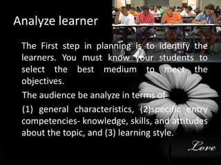 Analyze learner 	The First step in planning is to identify the learners. You must know your students to select the best medium to meet the objectives.    The audience be analyze in terms of     (1) general characteristics, (2)specific entry competencies- knowledge, skills, and attitudes about the topic, and (3) learning style.