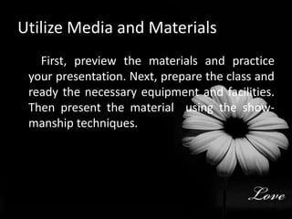 Utilize Media and Materials         First, preview the materials and practice your presentation. Next, prepare the class and ready the necessary equipment and facilities. Then present the material  using the show-manship techniques.     
