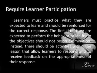 Require Learner Participation         Learners must practice what they are expected to learn and should be reinforced for the correct response. The first time they are expected to perform the behavior called for in the objectives should not be on examination. Instead, there should be activities within the lesson that allow learners to respond and to receive feedback on the appropriateness of their response.