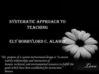 Systematic approach to Teaching Ely Bobbylord C. Alamin “the  purpose of a system instructional design is “to ensure orderly relationships and interaction of human, technical, and environmental resources to fulfill the goals which have been established for instruction.” - Brown 