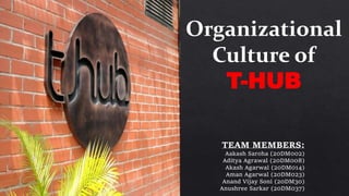 Organizational
Culture of
T-HUB
TEAM MEMBERS:
Aakash Saroha (20DM002)
Aditya Agrawal (20DM008)
Akash Agarwal (20DM014)
Aman Agarwal (20DM023)
Anand Vijay Soni (20DM30)
Anushree Sarkar (20DM037)
 