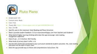 Pluto Piano 
 Grade Level: 6-8 
 Content area: Music 
 Cost: Free 
 iTunes URL: https://itunes.apple.com/us/app/id492065346?mt=8 
 Size: 214 MB 
 Specific uses in the classroom: Note Reading and Piano Intruction 
 Does it provide student feedback: 5/5 on musicianswithapps.com from teachers and students! 
 What kind of higher learning thinking skills does the app encourage: note reading, 
recognition/repetition 
 Ease of use...is it intuitive: Kid-friendly. 
 What kinds of privacy does it offer: n/a 
 Are the skill reinforced connected to your curriculum standards/student outcomes: Yes, note reading 
and piano will be used in music class. 
 Does the app provide easy to follow and comprehensive instructions: Yes 
