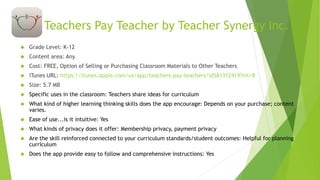 Teachers Pay Teacher by Teacher Synergy Inc. 
 Grade Level: K-12 
 Content area: Any 
 Cost: FREE, Option of Selling or Purchasing Classroom Materials to Other Teachers 
 iTunes URL: https://itunes.apple.com/us/app/teachers-pay-teachers/id581312419?mt=8 
 Size: 5.7 MB 
 Specific uses in the classroom: Teachers share ideas for curriculum 
 What kind of higher learning thinking skills does the app encourage: Depends on your purchase; content 
varies. 
 Ease of use...is it intuitive: Yes 
 What kinds of privacy does it offer: Membership privacy, payment privacy 
 Are the skill reinforced connected to your curriculum standards/student outcomes: Helpful for planning 
curriculum 
 Does the app provide easy to follow and comprehensive instructions: Yes 
 