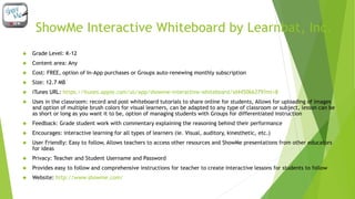 ShowMe Interactive Whiteboard by Learnbat, Inc. 
 Grade Level: K-12 
 Content area: Any 
 Cost: FREE, option of In-App purchases or Groups auto-renewing monthly subscription 
 Size: 12.7 MB 
 iTunes URL: https://itunes.apple.com/us/app/showme-interactive-whiteboard/id445066279?mt=8 
 Uses in the classroom: record and post whiteboard tutorials to share online for students, Allows for uploading of images 
and option of multiple brush colors for visual learners, can be adapted to any type of classroom or subject, lesson can be 
as short or long as you want it to be, option of managing students with Groups for differentiated instruction 
 Feedback: Grade student work with commentary explaining the reasoning behind their performance 
 Encourages: interactive learning for all types of learners (ie. Visual, auditory, kinesthetic, etc.) 
 User Friendly: Easy to follow, Allows teachers to access other resources and ShowMe presentations from other educators 
for ideas 
 Privacy: Teacher and Student Username and Password 
 Provides easy to follow and comprehensive instructions for teacher to create interactive lessons for students to follow 
 Website: http://www.showme.com/ 
 