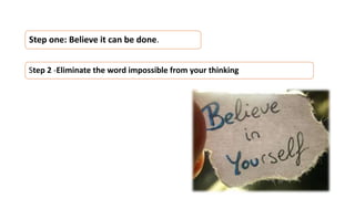 Step one: Believe it can be done.
Step 2 -Eliminate the word impossible from your thinking
 