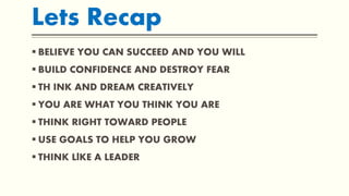 Lets Recap
 BELIEVE YOU CAN SUCCEED AND YOU WILL
 BUILD CONFIDENCE AND DESTROY FEAR
 TH INK AND DREAM CREATIVELY
 YOU ARE WHAT YOU THINK YOU ARE
 THINK RIGHT TOWARD PEOPLE
 USE GOALS TO HELP YOU GROW
 THINK LlKE A LEADER
 