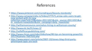 References
• https://www.pinterest.com/vivrodriguez/beauty-standards/
• http://www.campaignindia.in/Video/277571,arrow-asks-users-to-get-
new-yorked-with-its-new
collection.aspx?eid=33&edate=20111021&utm_source=20111021&ut
m_medium=newsletter&utm_campaign=daily_newsletter
• http://williamsonsource.com/whos-hiring-in-williamson-county/
• http://www.etc.be/fr/news-2/
• http://selfefficacypublishing.com/
• http://www.chron.com/jobs/slideshow/48-tips-on-becoming-powerful-
105754/photo-7687926.php
• http://www.popsci.com/article/2007-10/steves-blog-third-party-
iphoneipod-apps-are-back
 