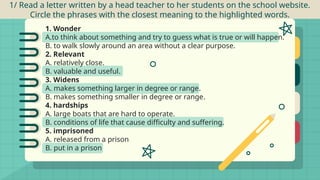1/ Read a letter written by a head teacher to her students on the school website.
Circle the phrases with the closest meaning to the highlighted words.
1. Wonder
A.to think about something and try to guess what is true or will happen.
B. to walk slowly around an area without a clear purpose.
2. Relevant
A. relatively close.
B. valuable and useful.
3. Widens
A. makes something larger in degree or range.
B. makes something smaller in degree or range.
4. hardships
A. large boats that are hard to operate.
B. conditions of life that cause difficulty and suffering.
5. imprisoned
A. released from a prison
B. put in a prison
 