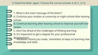 2/ Read the letter again. Choose the correct answer A, B, C, or D.
 Whatever choice you make, remember to keep on learning new
knowledge and skills.
1. What is the main message of the letter?
A. Continue your studies at university or night school after leaving
school.
B. Continue learning after leaving school to improve yourself and
career.
C. Don't be afraid of the challenges of lifelong learning.
D. It's important to get a degree for your professional
development.
 