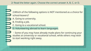2/ Read the letter again. Choose the correct answer A, B, C, or D.
2.Which of the following options is NOT mentioned as a choice for
school-leavers?
A. Going to university.
B. Finding a job.
C. Going to a vocational school.
D. Volunteering abroad to learn languages.
Some of you may have already made plans for continuing your
studies at university or vocational school, while others may wish
to start working right away.
 