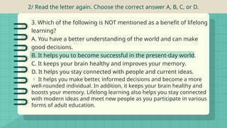 2/ Read the letter again. Choose the correct answer A, B, C, or D.
 It helps you make better, informed decisions and become a more
well-rounded individual. In addition, it keeps your brain healthy and
boosts your memory. Lifelong learning also helps you stay connected
with modern ideas and meet new people as you participate in various
forms of adult education.
3. Which of the following is NOT mentioned as a benefit of lifelong
learning?
A. You have a better understanding of the world and can make
good decisions.
B. It helps you to become successful in the present-day world.
C. It keeps your brain healthy and improves your memory.
D. It helps you stay connected with people and current ideas.
 