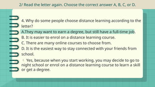 4. Why do some people choose distance learning according to the
letter?
A.They may want to earn a degree, but still have a full-time job.
B. It is easier to enrol on a distance learning course.
C. There are many online courses to choose from.
D. It is the easiest way to stay connected with your friends from
school.
2/ Read the letter again. Choose the correct answer A, B, C, or D.
 Yes, because when you start working, you may decide to go to
night school or enrol on a distance learning course to learn a skill
or get a degree.
 