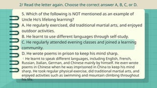 5. Which of the following is NOT mentioned as an example of
Uncle Ho's lifelong learning?
A. He regularly exercised, did traditional martial arts, and enjoyed
outdoor activities.
B. He learnt to use different languages through self-study.
C. He regularly attended evening classes and joined a learning
community.
D. He wrote poems in prison to keep his mind sharp.
2/ Read the letter again. Choose the correct answer A, B, C, or D.
He learnt to speak different languages, including English, French,
Russian, Italian, German, and Chinese mainly by himself. He even wrote
poems in Chinese when he was imprisoned in China to keep his mind
sharp. He took regular physical exercise, did traditional martial arts, and
enjoyed activities such as swimming and mountain climbing throughout
his life.
 