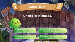 A. Studying only until you
graduate from university
B. Continuously acquiring knowledge
and skills throughout life
C. Attending classes every
day for the rest of your life
D. Reading books for fun without
learning anything
QUESTION
1. What is lifelong learning?
 
