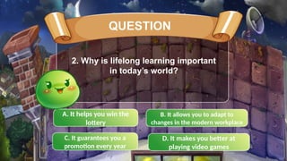 A. It helps you win the
lottery
C. It guarantees you a
promotion every year
B. It allows you to adapt to
changes in the modern workplace
D. It makes you better at
playing video games
2. Why is lifelong learning important
in today’s world?
QUESTION
 