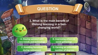 A. Staying updated with
new trends and technology
B. Impressing others at
social gatherings
C. Avoiding boredom
during retirement
D. Earning an unlimited
number of degrees
3. What is the main benefit of
lifelong learning in a fast-
changing world?
QUESTION
 