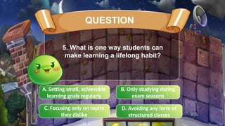 C. Focusing only on topics
they dislike
B. Only studying during
exam seasons
A. Setting small, achievable
learning goals regularly
D. Avoiding any form of
structured classes
5. What is one way students can
make learning a lifelong habit?
QUESTION
 