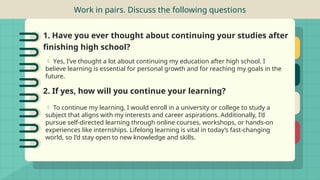 Work in pairs. Discuss the following questions
1. Have you ever thought about continuing your studies after
finishing high school?
 Yes, I’ve thought a lot about continuing my education after high school. I
believe learning is essential for personal growth and for reaching my goals in the
future.
2. If yes, how will you continue your learning?
 To continue my learning, I would enroll in a university or college to study a
subject that aligns with my interests and career aspirations. Additionally, I’d
pursue self-directed learning through online courses, workshops, or hands-on
experiences like internships. Lifelong learning is vital in today’s fast-changing
world, so I’d stay open to new knowledge and skills.
 