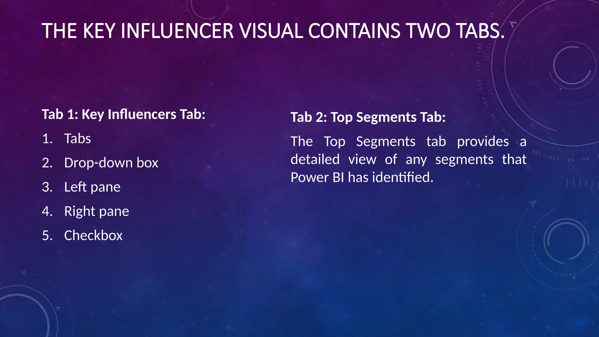 THE KEY INFLUENCER VISUAL CONTAINS TWO TABS.
Tab 1: Key Influencers Tab:
1. Tabs
2. Drop-down box
3. Left pane
4. Right pane
5. Checkbox
Tab 2: Top Segments Tab:
The Top Segments tab provides a
detailed view of any segments that
Power BI has identified.
 