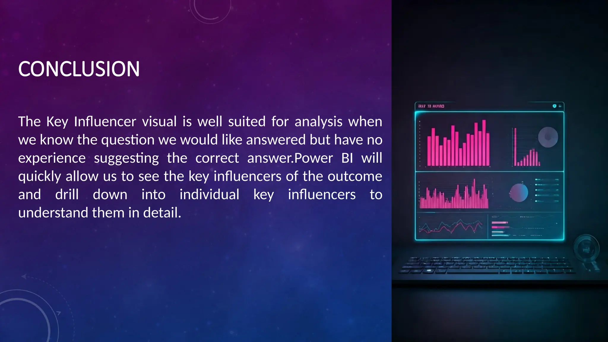 CONCLUSION
The Key Influencer visual is well suited for analysis when
we know the question we would like answered but have no
experience suggesting the correct answer.Power BI will
quickly allow us to see the key influencers of the outcome
and drill down into individual key influencers to
understand them in detail.
 