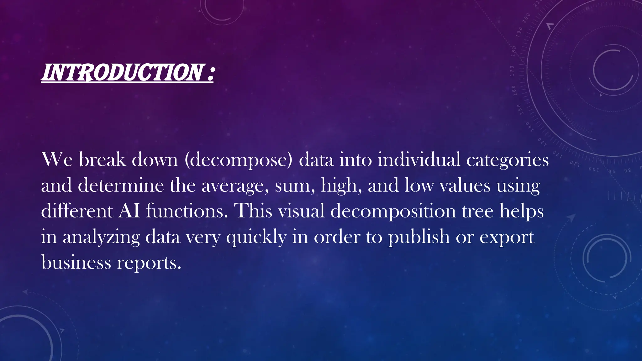 INTRODUCTION :
We break down (decompose) data into individual categories
and determine the average, sum, high, and low values using
different AI functions. This visual decomposition tree helps
in analyzing data very quickly in order to publish or export
business reports.
 