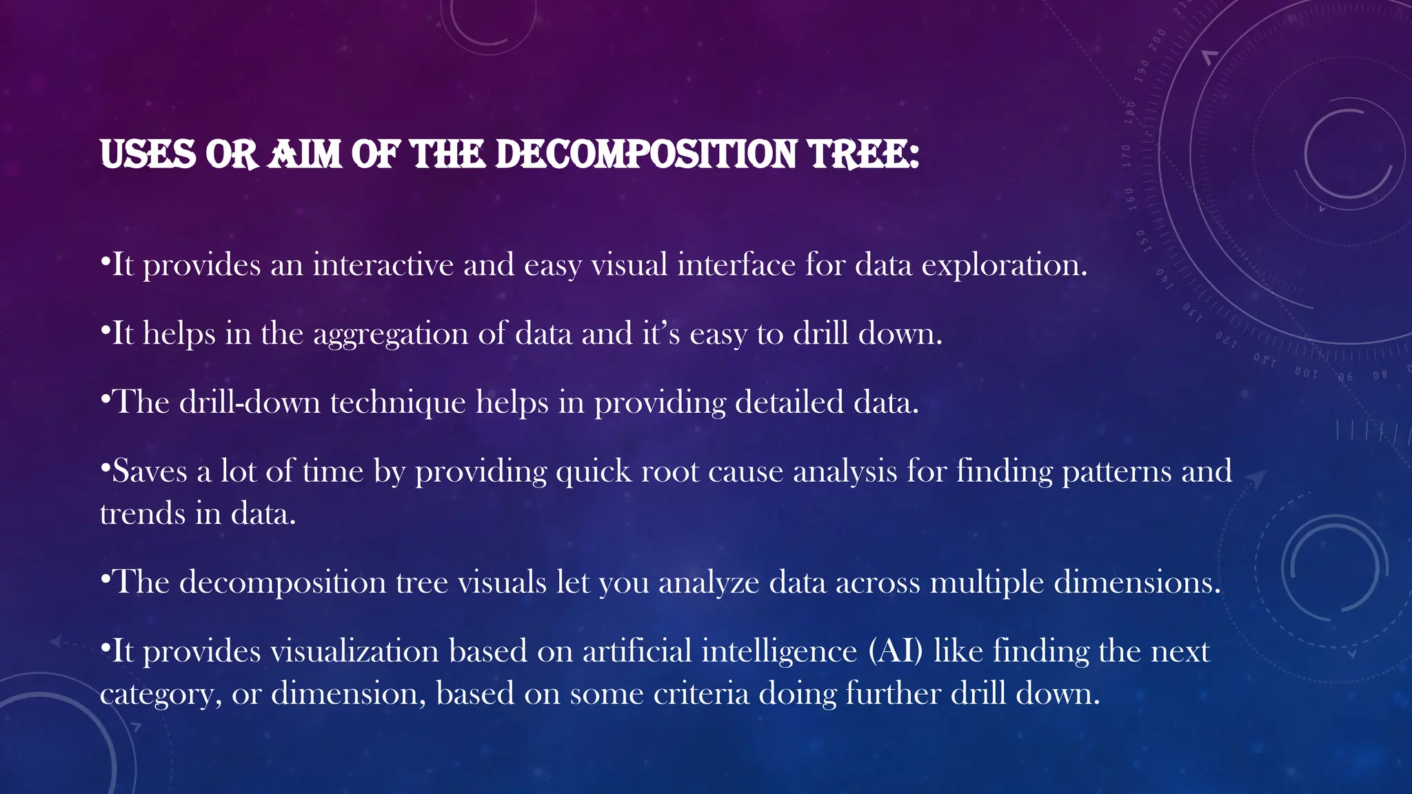 Uses or aim of the decomposition tree:
•It provides an interactive and easy visual interface for data exploration.
•It helps in the aggregation of data and it’s easy to drill down.
•The drill-down technique helps in providing detailed data.
•Saves a lot of time by providing quick root cause analysis for finding patterns and
trends in data.
•The decomposition tree visuals let you analyze data across multiple dimensions.
•It provides visualization based on artificial intelligence (AI) like finding the next
category, or dimension, based on some criteria doing further drill down.
 
