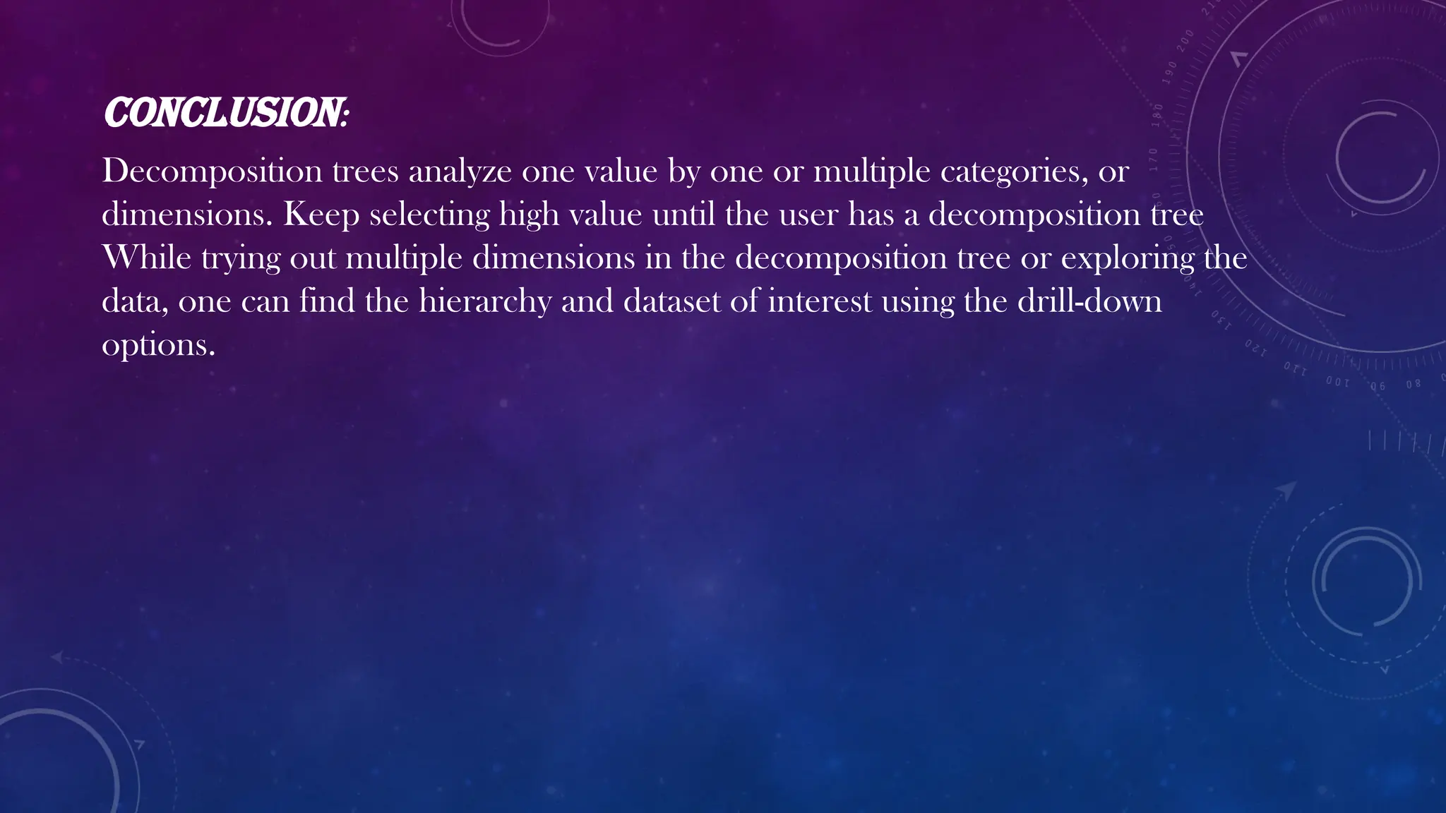 Conclusion:
Decomposition trees analyze one value by one or multiple categories, or
dimensions. Keep selecting high value until the user has a decomposition tree
While trying out multiple dimensions in the decomposition tree or exploring the
data, one can find the hierarchy and dataset of interest using the drill-down
options.
 