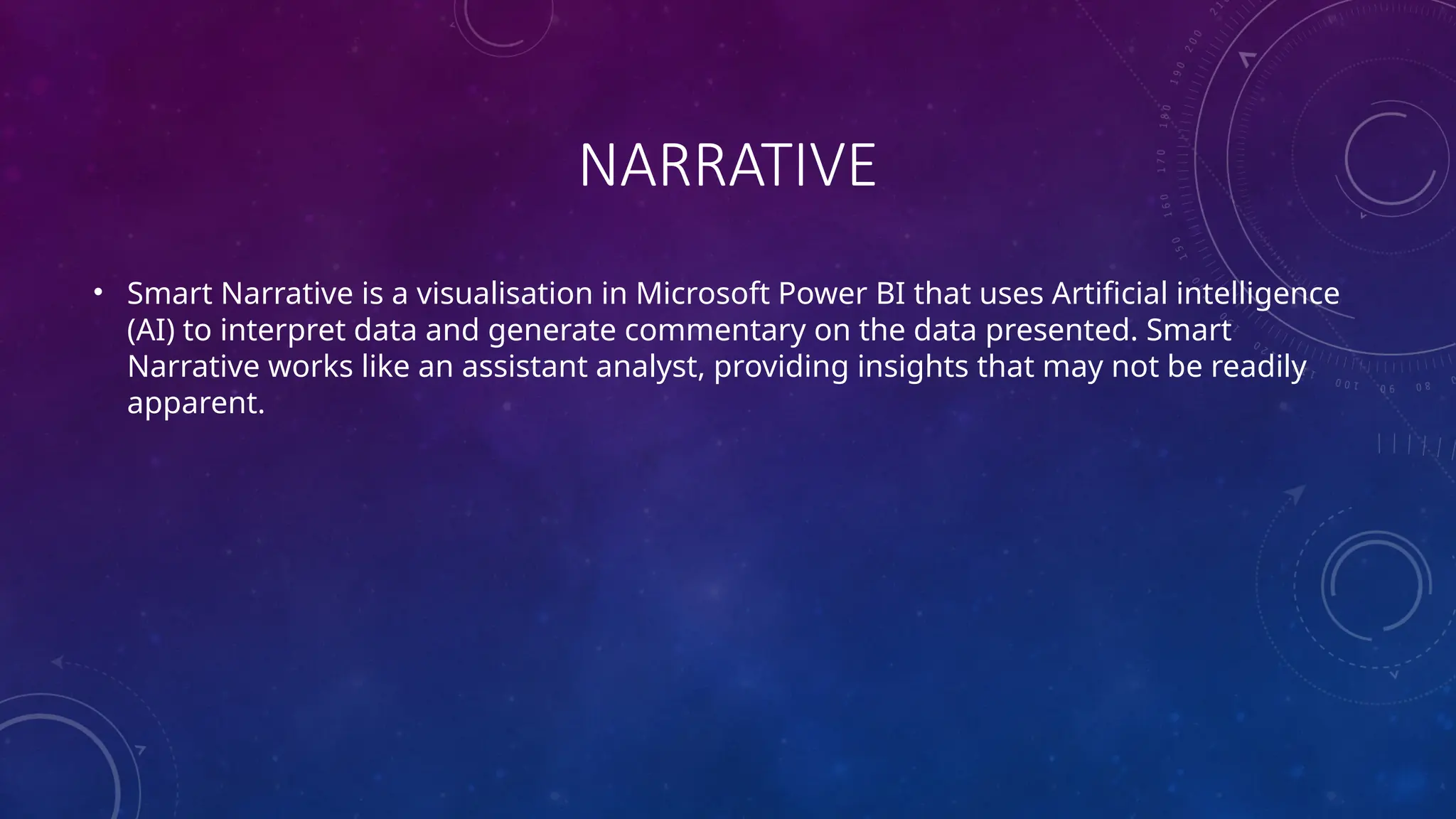 NARRATIVE
• Smart Narrative is a visualisation in Microsoft Power BI that uses Artificial intelligence
(AI) to interpret data and generate commentary on the data presented. Smart
Narrative works like an assistant analyst, providing insights that may not be readily
apparent.
 