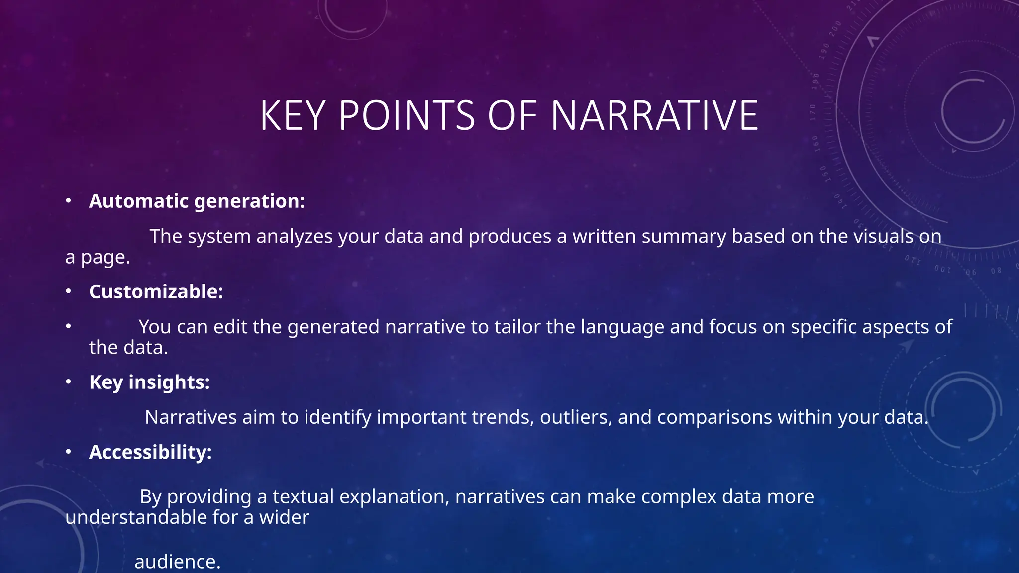 KEY POINTS OF NARRATIVE
• Automatic generation:
The system analyzes your data and produces a written summary based on the visuals on
a page.
• Customizable:
• You can edit the generated narrative to tailor the language and focus on specific aspects of
the data.
• Key insights:
Narratives aim to identify important trends, outliers, and comparisons within your data.
• Accessibility:
By providing a textual explanation, narratives can make complex data more
understandable for a wider
audience.
 