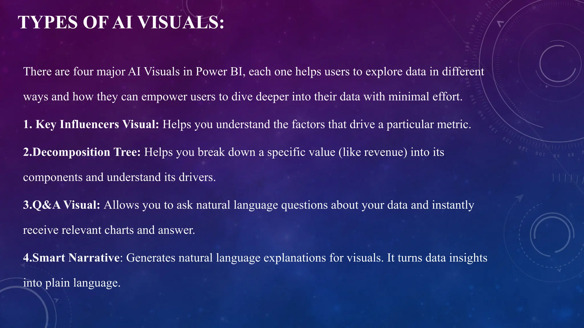 TYPES OF AI VISUALS:
There are four major AI Visuals in Power BI, each one helps users to explore data in different
ways and how they can empower users to dive deeper into their data with minimal effort.
1. Key Influencers Visual: Helps you understand the factors that drive a particular metric.
2.Decomposition Tree: Helps you break down a specific value (like revenue) into its
components and understand its drivers.
3.Q&A Visual: Allows you to ask natural language questions about your data and instantly
receive relevant charts and answer.
4.Smart Narrative: Generates natural language explanations for visuals. It turns data insights
into plain language.
 